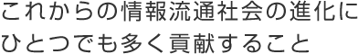 これからの情報流通社会の進化にひとつでも多く貢献すること