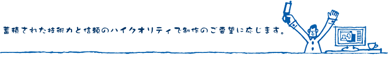 蓄積された技術力と信頼のハイクオリティで制作のご要望に応じます。