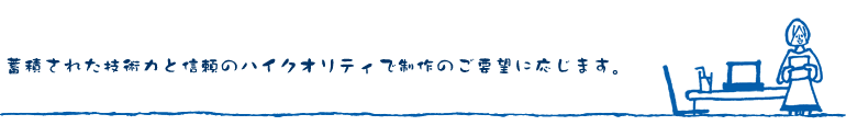 蓄積された技術力と信頼のハイクオリティで制作のご要望に応じます。